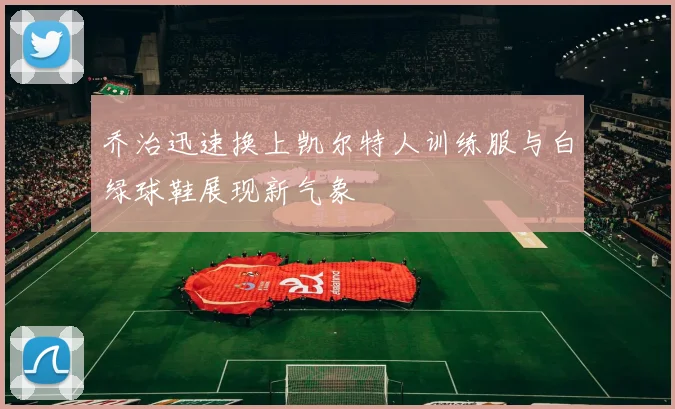 乔治迅速换上凯尔特人训练服与白绿球鞋展现新气象