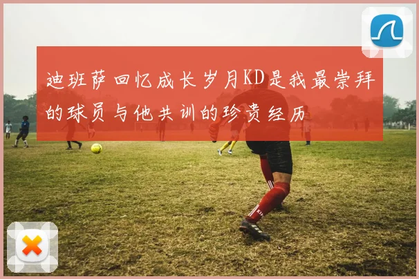 迪班萨回忆成长岁月KD是我最崇拜的球员与他共训的珍贵经历