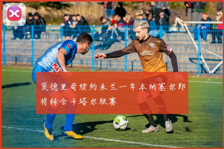 莫德里奇续约米兰一年本纳塞尔即将转会卡塔尔联赛