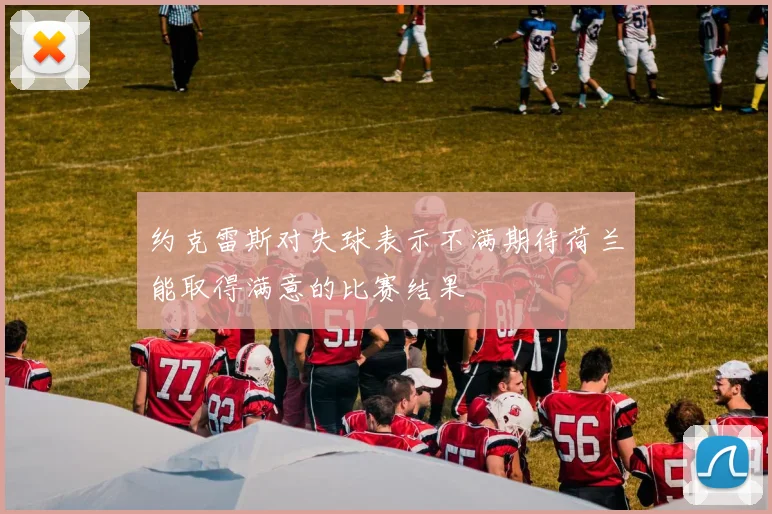约克雷斯对失球表示不满期待荷兰能取得满意的比赛结果
