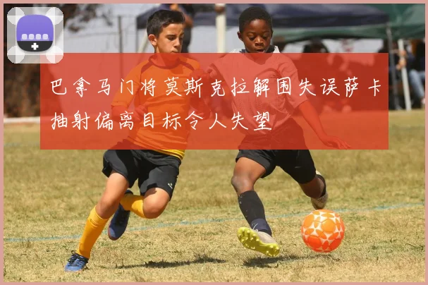 巴拿马门将莫斯克拉解围失误萨卡抽射偏离目标令人失望