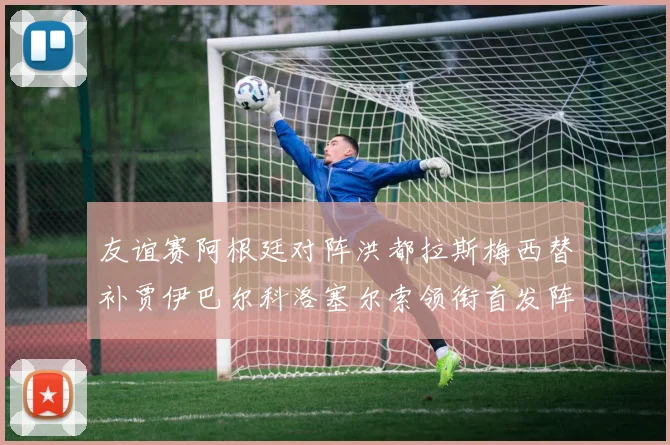 友谊赛阿根廷对阵洪都拉斯梅西替补贾伊巴尔科洛塞尔索领衔首发阵容