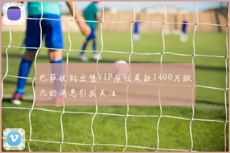 巴萨收到出售VIP座位尾款1400万欧元的消息引发关注