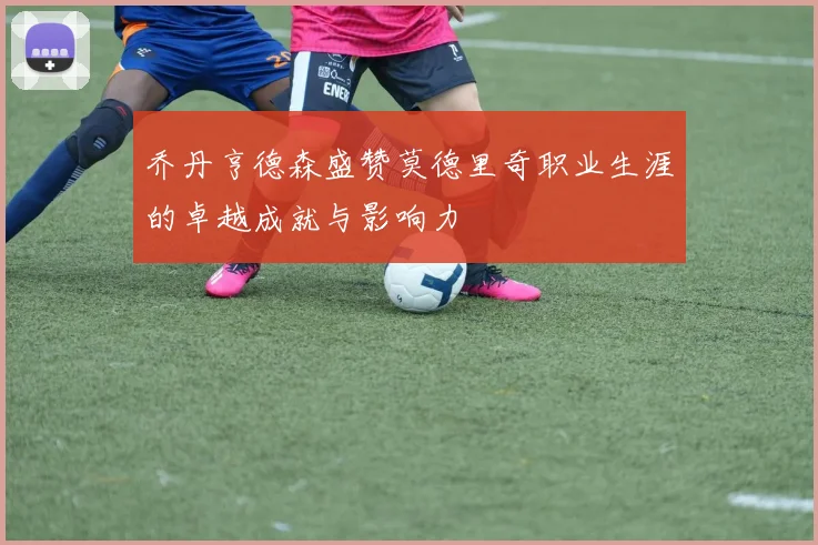 乔丹亨德森盛赞莫德里奇职业生涯的卓越成就与影响力