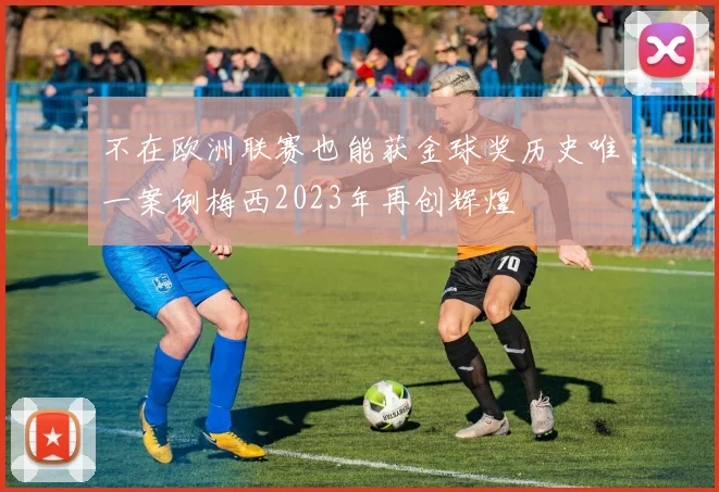 不在欧洲联赛也能获金球奖历史唯一案例梅西2023年再创辉煌